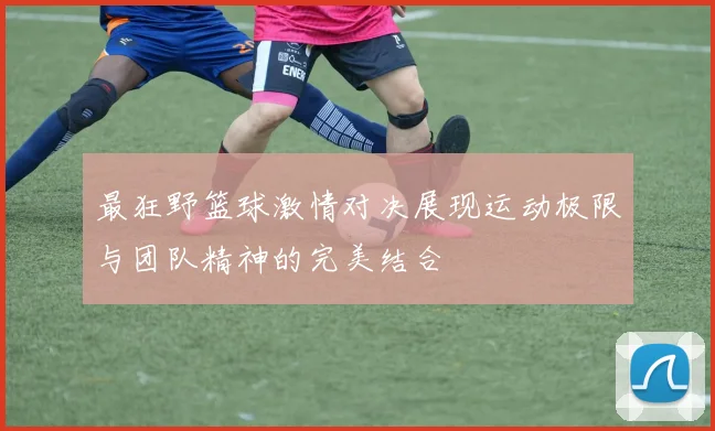 最狂野篮球激情对决展现运动极限与团队精神的完美结合