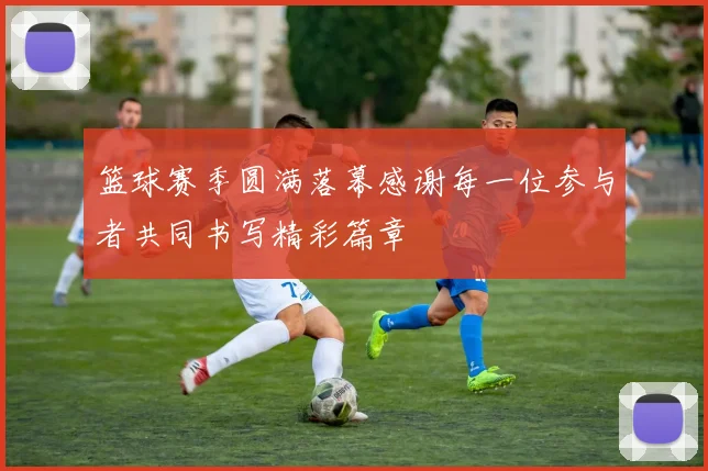 篮球赛季圆满落幕感谢每一位参与者共同书写精彩篇章