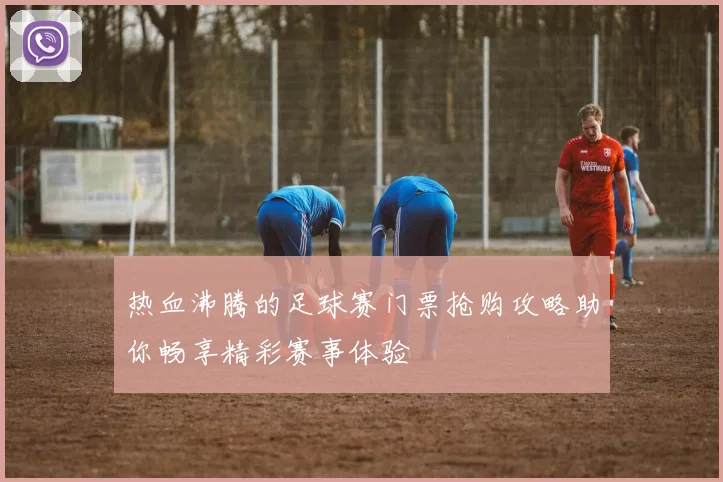 热血沸腾的足球赛门票抢购攻略助你畅享精彩赛事体验