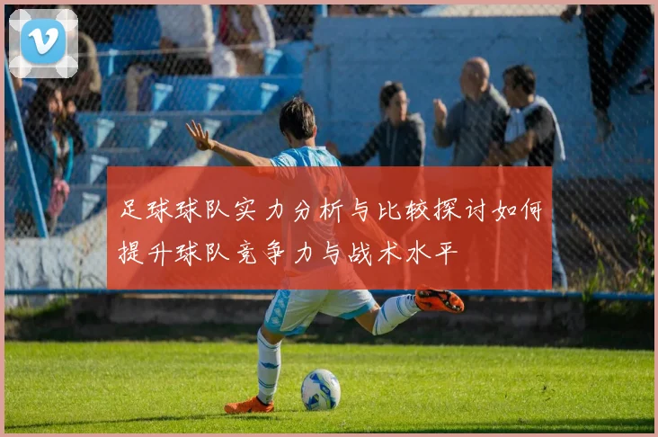 足球球队实力分析与比较探讨如何提升球队竞争力与战术水平