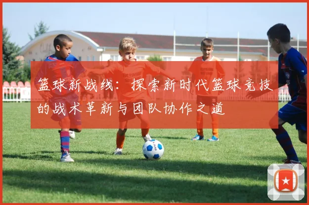 篮球新战线：探索新时代篮球竞技的战术革新与团队协作之道
