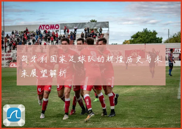 匈牙利国家足球队的辉煌历史与未来展望解析