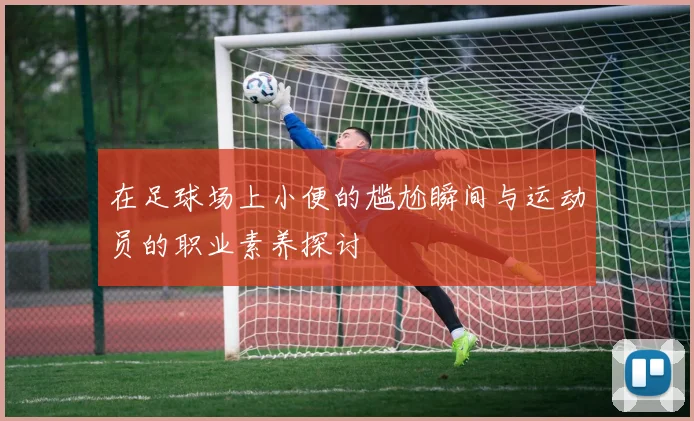 在足球场上小便的尴尬瞬间与运动员的职业素养探讨