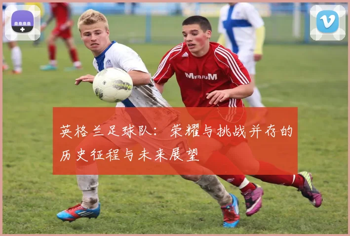 英格兰足球队：荣耀与挑战并存的历史征程与未来展望